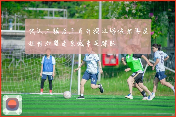 武汉三镇后卫肖开提江塔依尔再度租借加盟南京城市足球队