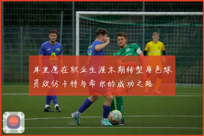 库里愿在职业生涯末期转型角色球员效仿卡特与希尔的成功之路