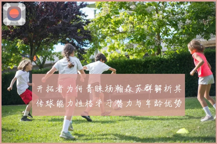 开拓者为何青睐杨瀚森苏群解析其传球能力性格学习潜力与年龄优势