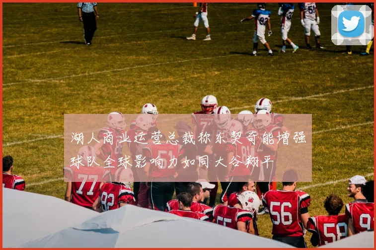 湖人商业运营总裁称东契奇能增强球队全球影响力如同大谷翔平