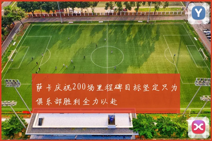 萨卡庆祝200场里程碑目标坚定只为俱乐部胜利全力以赴