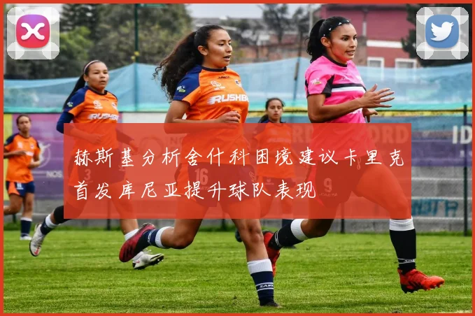 赫斯基分析舍什科困境建议卡里克首发库尼亚提升球队表现