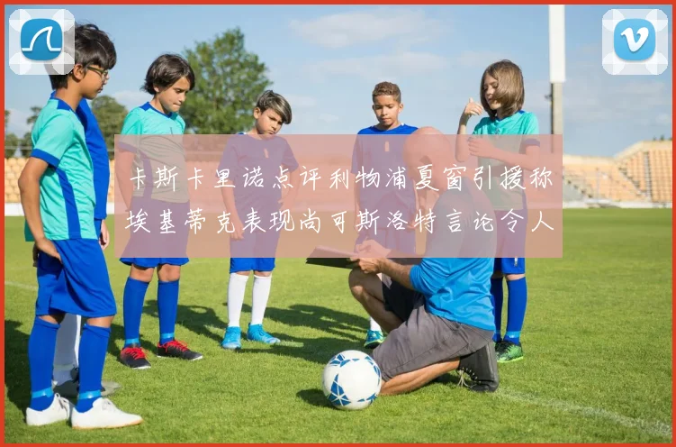 卡斯卡里诺点评利物浦夏窗引援称埃基蒂克表现尚可斯洛特言论令人哭笑不得