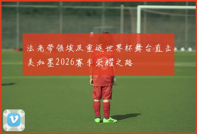 法老带领埃及重返世界杯舞台直击美加墨2026赛季荣耀之路