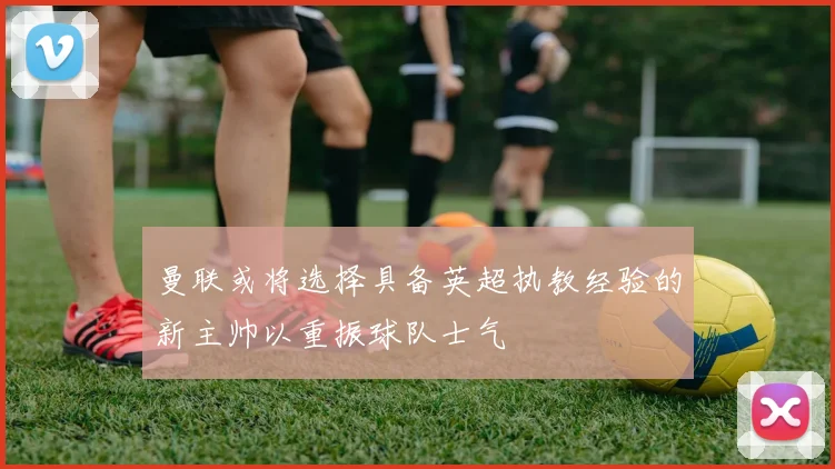 曼联或将选择具备英超执教经验的新主帅以重振球队士气