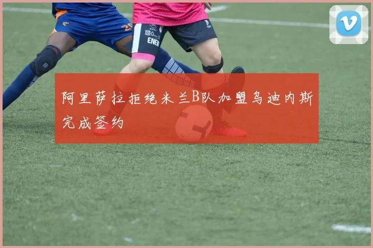 阿里萨拉拒绝米兰B队加盟乌迪内斯完成签约