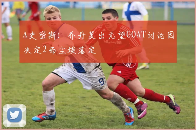 A史密斯：乔丹复出无望GOAT讨论因决定2而尘埃落定