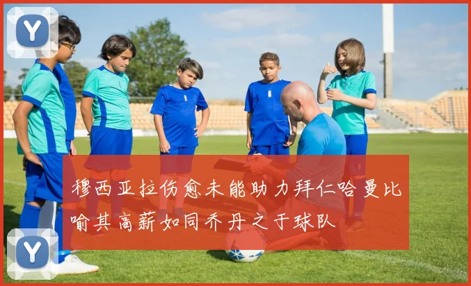 穆西亚拉伤愈未能助力拜仁哈曼比喻其高薪如同乔丹之于球队