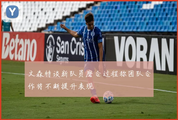 文森特谈新队员磨合过程称团队合作将不断提升表现