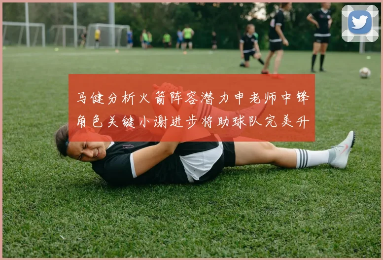 马健分析火箭阵容潜力申老师中锋角色关键小谢进步将助球队完美升级