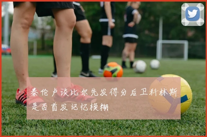 泰伦卢谈比尔先发得分后卫科林斯是否首发记忆模糊