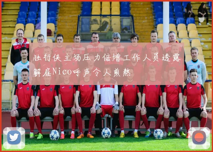 独行侠主场压力倍增工作人员透露解雇Nico呼声令人煎熬