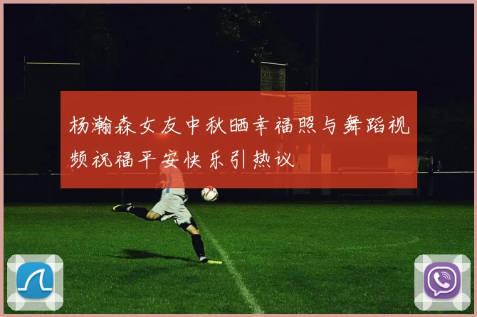 杨瀚森女友中秋晒幸福照与舞蹈视频祝福平安快乐引热议