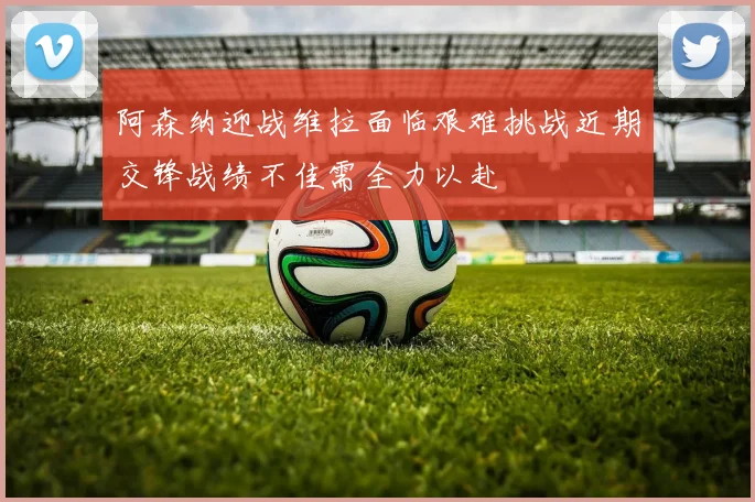 阿森纳迎战维拉面临艰难挑战近期交锋战绩不佳需全力以赴