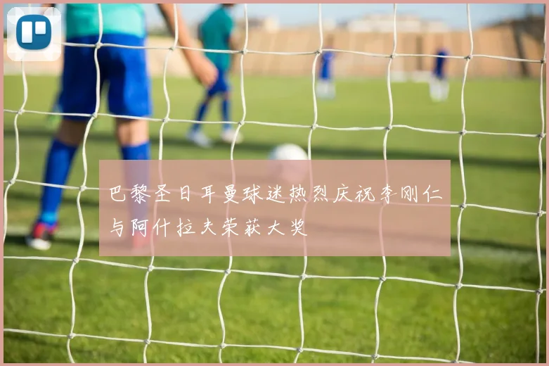 巴黎圣日耳曼球迷热烈庆祝李刚仁与阿什拉夫荣获大奖