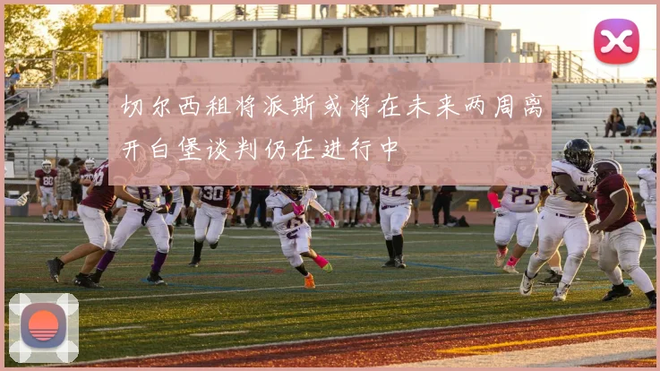 切尔西租将派斯或将在未来两周离开白堡谈判仍在进行中