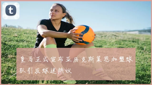 皇马正式宣布亚历克斯莱恩加盟球队引发球迷热议
