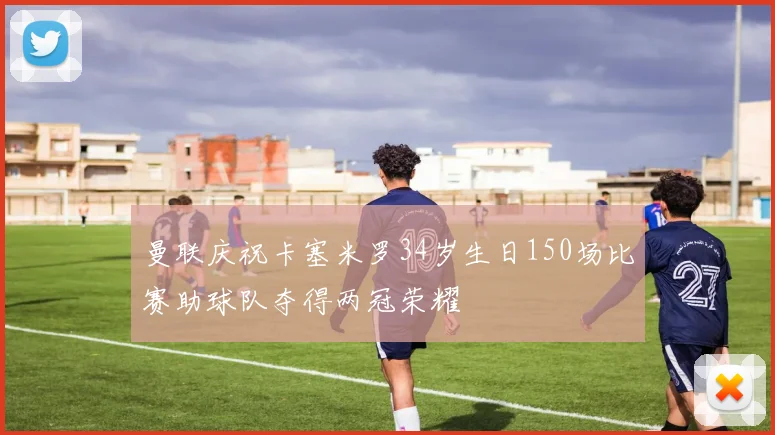 曼联庆祝卡塞米罗34岁生日150场比赛助球队夺得两冠荣耀