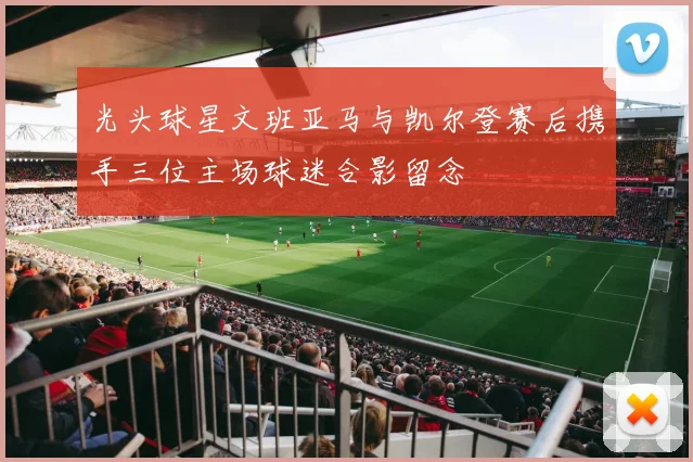 光头球星文班亚马与凯尔登赛后携手三位主场球迷合影留念