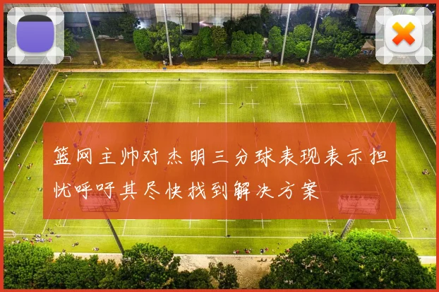 篮网主帅对杰明三分球表现表示担忧呼吁其尽快找到解决方案