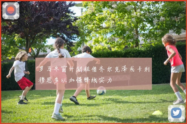 罗马冬窗计划租借齐尔克泽或卡利穆恩多以加强锋线实力