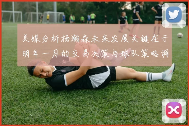 美媒分析杨瀚森未来发展关键在于明年一月的交易决策与球队策略调整