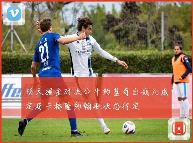 明天掘金对决公牛约基奇出战几成定局卡梅隆约翰逊状态待定