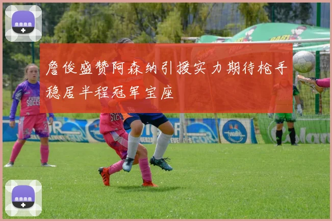 詹俊盛赞阿森纳引援实力期待枪手稳居半程冠军宝座