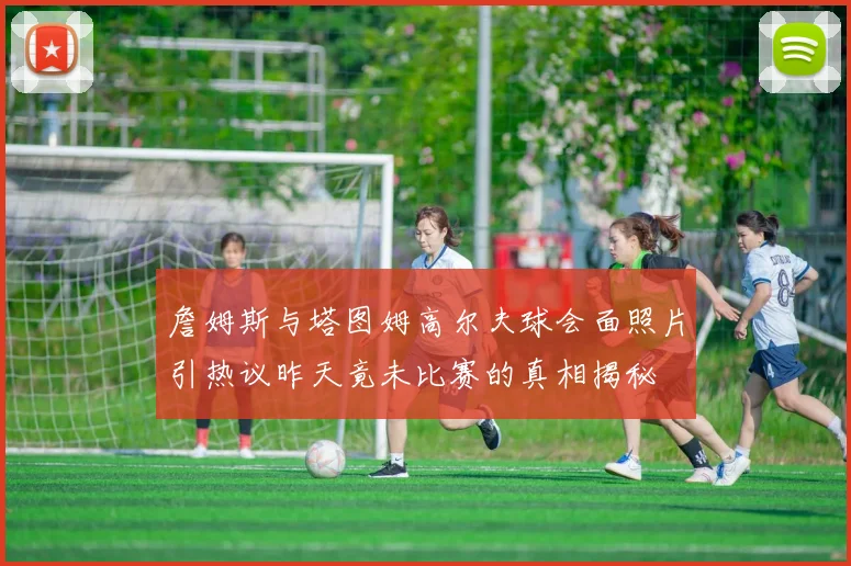 詹姆斯与塔图姆高尔夫球会面照片引热议昨天竟未比赛的真相揭秘