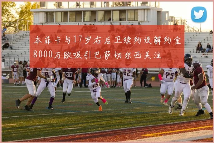 本菲卡与17岁右后卫续约设解约金8000万欧吸引巴萨切尔西关注