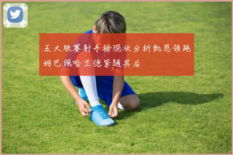 五大联赛射手榜现状分析凯恩领跑姆巴佩哈兰德紧随其后