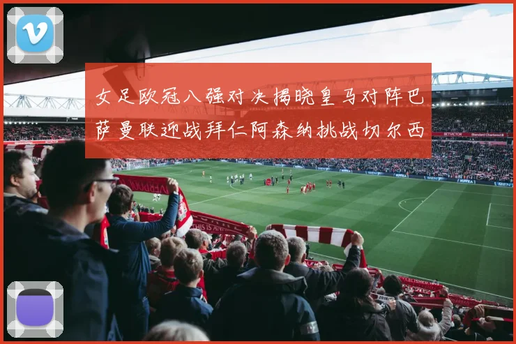 女足欧冠八强对决揭晓皇马对阵巴萨曼联迎战拜仁阿森纳挑战切尔西