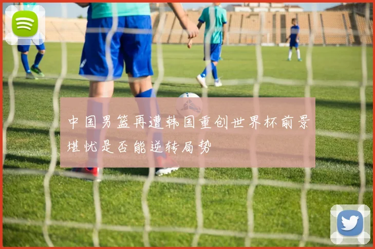 中国男篮再遭韩国重创世界杯前景堪忧是否能逆转局势