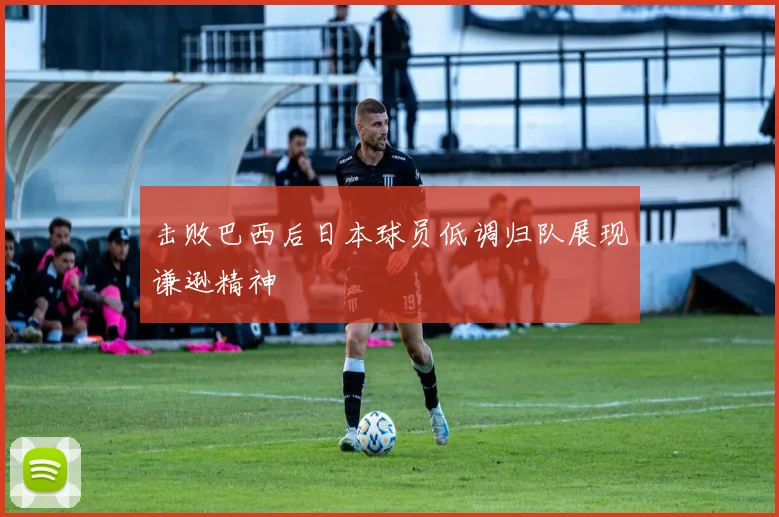 击败巴西后日本球员低调归队展现谦逊精神