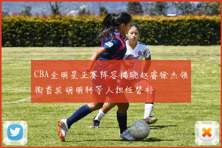 CBA全明星正赛阵容揭晓赵睿徐杰领衔首发胡明轩等人担任替补