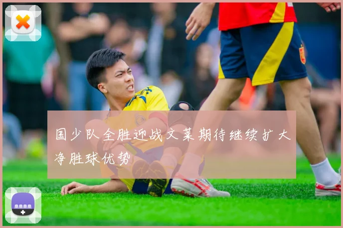 国少队全胜迎战文莱期待继续扩大净胜球优势
