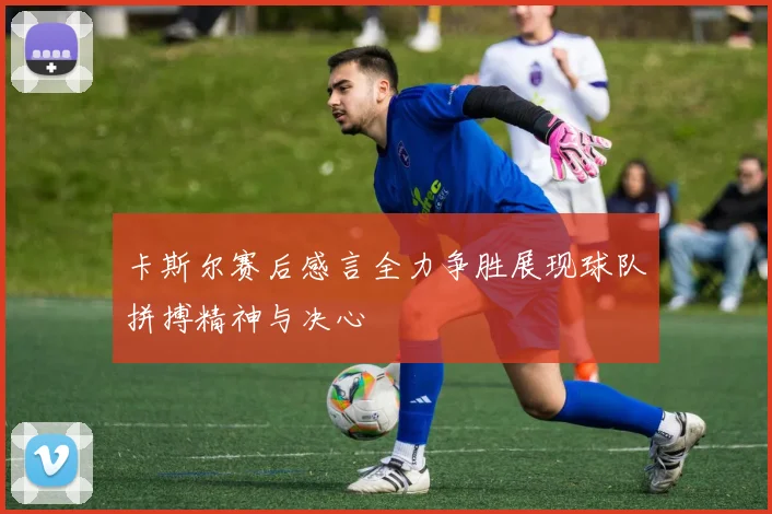 卡斯尔赛后感言全力争胜展现球队拼搏精神与决心