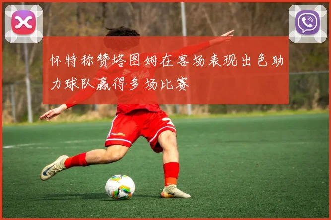 怀特称赞塔图姆在客场表现出色助力球队赢得多场比赛